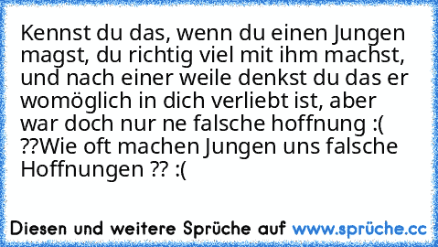 Kennst du das, wenn du einen Jungen magst, du richtig viel mit ihm machst, und nach einer weile denkst du das er womöglich in dich verliebt ist, aber war doch nur ne falsche hoffnung :( ??
Wie oft machen Jungen uns falsche Hoffnungen ?? :(