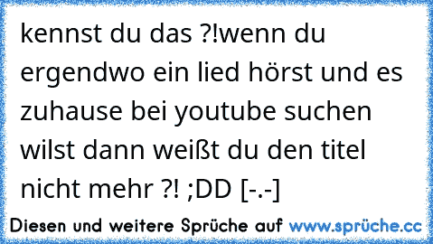 kennst du das ?!
wenn du ergendwo ein lied hörst und es zuhause bei youtube suchen wilst dann weißt du den titel nicht mehr ?! ;DD [-.-]