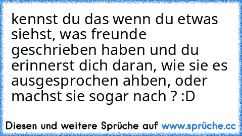 kennst du das wenn du etwas siehst, was freunde geschrieben haben und du erinnerst dich daran, wie sie es ausgesprochen ahben, oder machst sie sogar nach ? :D