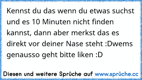 Kennst du das wenn du etwas suchst und es 10 Minuten nicht finden kannst, dann aber merkst das es direkt vor deiner Nase steht :D
wems genausso geht bitte liken :D