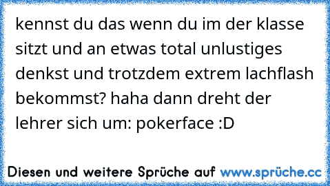 kennst du das wenn du im der klasse sitzt und an etwas total unlustiges denkst und trotzdem extrem lachflash bekommst? haha dann dreht der lehrer sich um: pokerface :D