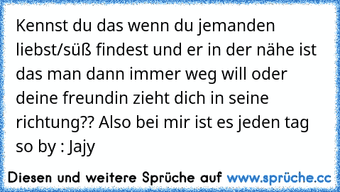 Kennst du das wenn du jemanden liebst/süß findest und er in der nähe ist das man dann immer weg will oder deine freundin zieht dich in seine richtung?? 
Also bei mir ist es jeden tag so ♥
by : Jajy