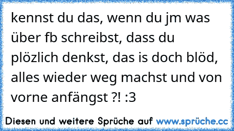 kennst du das, wenn du jm was über fb schreibst, dass du plözlich denkst, das is doch blöd, alles wieder weg machst und von vorne anfängst ?! :3