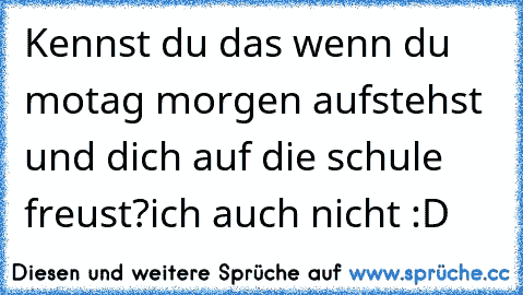 Kennst du das wenn du motag morgen aufstehst und dich auf die schule freust?
ich auch nicht :D