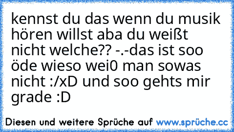 kennst du das wenn du musik hören willst aba du weißt nicht welche?? -.-
das ist soo öde wieso wei0 man sowas nicht :/
xD und soo gehts mir grade :D