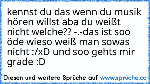 kennst du das wenn du musik hören willst aba du weißt nicht welche?? -.-
das ist soo öde wieso weiß man sowas nicht :/
xD und soo gehts mir grade :D