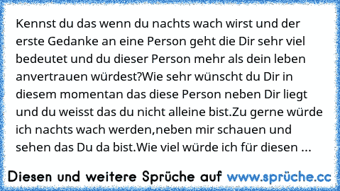 Kennst du das wenn du nachts wach wirst und der erste Gedanke an eine Person geht die Dir sehr viel bedeutet und du dieser Person mehr als dein leben anvertrauen würdest?Wie sehr wünscht du Dir in diesem momentan das diese Person neben Dir liegt und du weisst das du nicht alleine bist.Zu gerne würde ich nachts wach werden,neben mir schauen und sehen das Du da bist.Wie viel würde ich für diesen ...