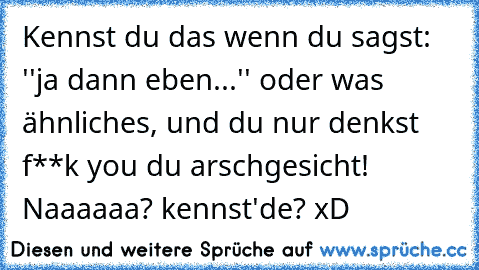 Kennst du das wenn du sagst: ''ja dann eben...'' oder was ähnliches, und du nur denkst f**k you du arschgesicht! Naaaaaa? kennst'de? xD