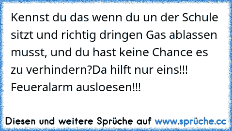 Kennst du das wenn du un der Schule sitzt und richtig dringen Gas ablassen musst, und du hast keine Chance es zu verhindern?
Da hilft nur eins!!! Feueralarm ausloesen!!!