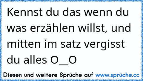 Kennst du das wenn du was erzählen willst, und mitten im satz vergisst du alles O__O