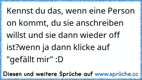 Kennst du das, wenn eine Person on kommt, du sie anschreiben willst und sie dann wieder off ist?
wenn ja dann klicke auf "gefällt mir" :D