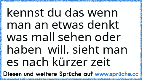 kennst du das wenn man an etwas denkt was mall sehen oder haben  will. sieht man es nach kürzer zeit