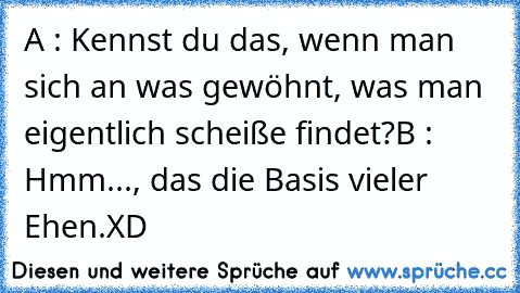 A : Kennst du das, wenn man sich an was gewöhnt, was man eigentlich scheiße findet?
B : Hmm..., das die Basis vieler Ehen.
XD