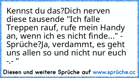 Kennst du das?
Dich nerven diese tausende
 "Ich falle Treppen rauf, rufe mein Handy an, wenn ich es nicht finde..." - Sprüche?
Ja, verdammt, es geht uns allen so und nicht nur euch -.- "