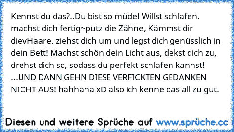 Kennst du das?..Du bist so müde! Willst schlafen. machst dich fertig~putz die Zähne, Kämmst dir dievHaare, ziehst dich um und legst dich genüsslich in dein Bett! Machst schön dein Licht aus, dekst dich zu, drehst dich so, sodass du perfekt schlafen kannst! ...UND DANN GEHN DIESE VERFICKTEN GEDANKEN NICHT AUS! hahhaha xD also ich kenne das all zu gut.