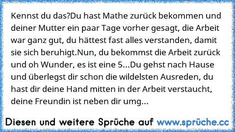 Kennst du das?
Du hast Mathe zurück bekommen und deiner Mutter ein paar Tage vorher gesagt, die Arbeit war ganz gut, du hättest fast alles verstanden, damit sie sich beruhigt.
Nun, du bekommst die Arbeit zurück und oh Wunder, es ist eine 5...
Du gehst nach Hause und überlegst dir schon die wildelsten Ausreden, du hast dir deine Hand mitten in der Arbeit verstaucht, deine Freundin ist neben dir umg...