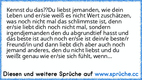 Kennst du das??
Du liebst jemanden, wie dein Leben und er/sie weiß es nicht Wert zuschätzen, was noch nicht mal das schlimmste ist, denn er/sie liebt dich noch nicht mal, sondern irgendjemanden den du abgrundtief hasst und das beste ist auch noch er/sie ist dein/e beste/r Freund/in und dann liebt dich aber auch noch jemand anderes, den du nicht liebst und du weißt genau wie er/sie sich fühlt, w...