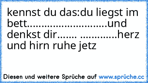 kennst du das:
du liegst im bett...................
.........und denkst dir....... 
.............herz und hirn ruhe jetz