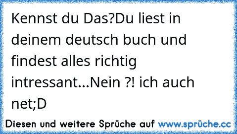 Kennst du Das?
Du liest in deinem deutsch buch und findest alles richtig intressant...
Nein ?! ich auch net;D