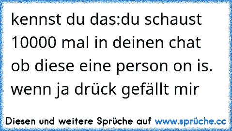 kennst du das:
du schaust 10000 mal in deinen chat ob diese eine person on is. ♥
wenn ja drück gefällt mir