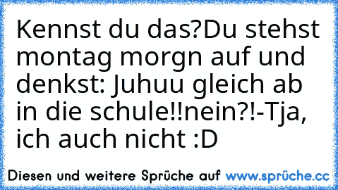 Kennst du das?
Du stehst montag morgn auf und denkst: Juhuu gleich ab in die schule!!
nein?!
-Tja, ich auch nicht :D