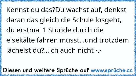 Kennst du das?
Du wachst auf, denkst daran das gleich die Schule losgeht, du erstmal 1 Stunde durch die eisekälte fahren musst...und trotzdem lächelst du?
...ich auch nicht -.-