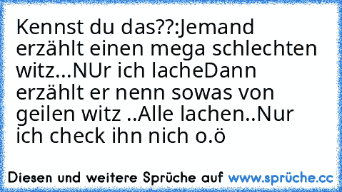 Kennst du das??:
Jemand erzählt einen mega schlechten witz...
NUr ich lache
Dann erzählt er nenn sowas von geilen witz ..
Alle lachen..
Nur ich check ihn nich o.ö