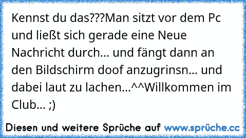 Kennst du das???
Man sitzt vor dem Pc und ließt sich gerade eine Neue Nachricht durch... und fängt dann an den Bildschirm doof anzugrinsn... und dabei laut zu lachen...^^
Willkommen im Club... ;)