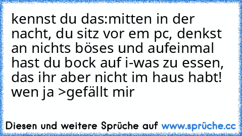 kennst du das:
mitten in der nacht, du sitz vor em pc, denkst an nichts böses und aufeinmal hast du bock auf i-was zu essen, das ihr aber nicht im haus habt! 
wen ja >gefällt mir