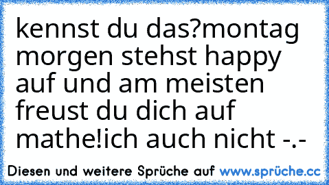 kennst du das?
montag morgen stehst happy auf und am meisten freust du dich auf mathe!
ich auch nicht -.-