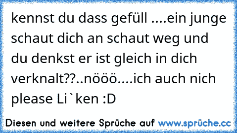 kennst du dass gefüll ....
ein junge schaut dich an schaut weg und du denkst er ist gleich in dich verknalt??
..nööö....ich auch nich 
please Li`ken :D