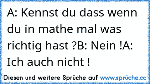 A: Kennst du dass wenn du in mathe mal was richtig hast ?
B: Nein !
A: Ich auch nicht !