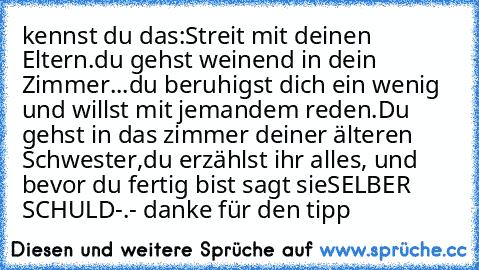 kennst du das:
Streit mit deinen Eltern.
du gehst weinend in dein Zimmer...
du beruhigst dich ein wenig und willst mit jemandem reden.
Du gehst in das zimmer deiner älteren Schwester,
du erzählst ihr alles, und bevor du fertig bist sagt sie
SELBER SCHULD
-.- danke für den tipp