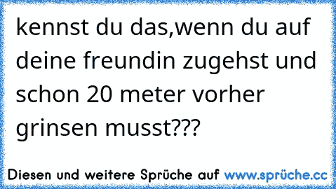 kennst du das,wenn du auf deine freundin zugehst und schon 20 meter vorher grinsen musst???