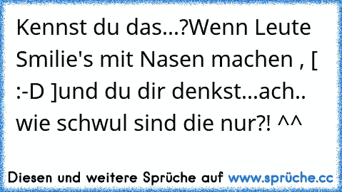 Kennst du das...?
Wenn Leute Smilie's mit Nasen machen , [ :-D ]
und du dir denkst...
ach.. wie schwul sind die nur?! ^^