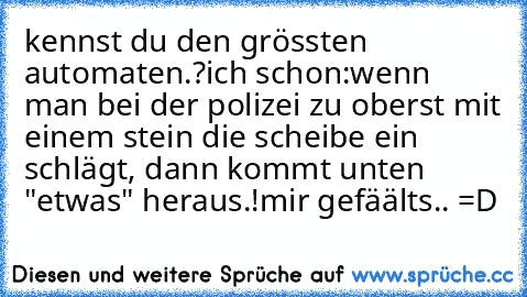 kennst du den grössten automaten.?
ich schon:
wenn man bei der polizei zu oberst mit einem stein die scheibe ein schlägt, dann kommt unten "etwas" heraus.!
mir gefäälts.. =D