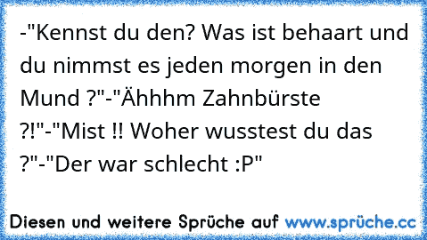 -"Kennst du den? Was ist behaart und du nimmst es jeden morgen in den Mund ?"
-"Ähhhm Zahnbürste ?!"
-"Mist !! Woher wusstest du das ?"
-"Der war schlecht :P"