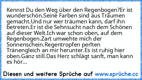 Kennst Du den Weg über den Regenbogen?
Er ist wunderschön.
Seine Farben sind aus Träumen gemacht.
Und nur wer träumen kann, darf ihn betreten.
Er ist die Sehnsucht nach dem Schönen auf dieser Welt.
Ich war schon oben, auf dem Regenbogen.
Zart umwehte mich der Sonnenschein.
Regentropfen perlten Tränengleich an mir herunter.
Es ist ruhig hier oben.
Ganz still.
Das Herz schlägt sanft, man kann es ...