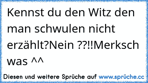 Kennst du den Witz den man schwulen nicht erzählt?
Nein ??!!
Merksch was ^^