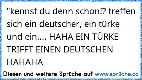 "kennst du denn schon!? treffen sich ein deutscher, ein türke und ein.... HAHA EIN TÜRKE TRIFFT EINEN DEUTSCHEN HAHAHA