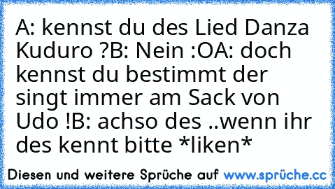 A: kennst du des Lied Danza Kuduro ?
B: Nein :O
A: doch kennst du bestimmt der singt immer am Sack von Udo !
B: achso des ..
wenn ihr des kennt bitte *liken*
♥