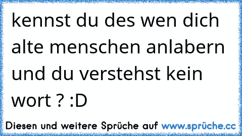 kennst du des wen dich alte menschen anlabern und du verstehst kein wort ? :D