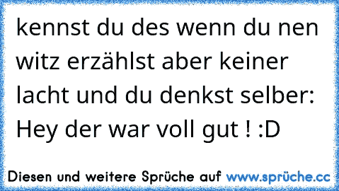 kennst du des wenn du nen witz erzählst aber keiner lacht und du denkst selber: Hey der war voll gut ! :D