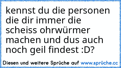 kennst du die personen die dir immer die scheiss ohrwürmer machen und dus auch noch geil findest :D?