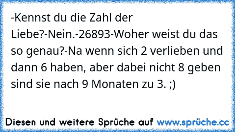 -Kennst du die Zahl der Liebe?
-Nein.
-26893
-Woher weist du das so genau?
-Na wenn sich 2 verlieben und dann 6 haben, aber dabei nicht 8 geben sind sie nach 9 Monaten zu 3. ;)