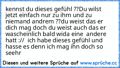 kennst du dieses gefühl ??
Du wilst jetzt einfach nur zu ihm und zu niemand andrem ??
du weist das er dich mag doch du weist auch das er wascheinlich bald wida eine  andere hatt :// 
 ich habe dieses gefühl und hasse es denn ich mag ihn doch so seehr