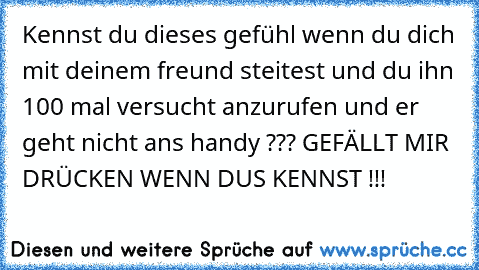 Kennst du dieses gefühl wenn du dich mit deinem freund steitest und du ihn 100 mal versucht anzurufen und er geht nicht ans handy ??? 
GEFÄLLT MIR DRÜCKEN WENN DUS KENNST !!!