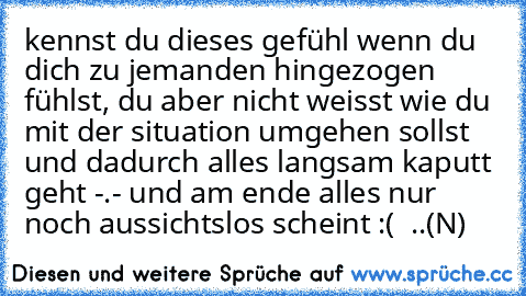 kennst du dieses gefühl wenn du dich zu jemanden hingezogen fühlst, du aber nicht weisst wie du mit der situation umgehen sollst und dadurch alles langsam kaputt geht -.-´ und am ende alles nur noch aussichtslos scheint :´(  ..(N)