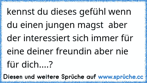 kennst du dieses gefühl wenn du einen jungen magst  aber der interessiert sich immer für eine deiner freundin aber nie für dich....?