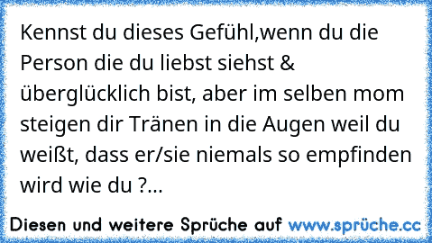 Kennst du dieses Gefühl,
wenn du die Person die du liebst siehst & überglücklich bist, aber im selben mom steigen dir Tränen in die Augen weil du weißt, dass er/sie niemals so empfinden wird wie du ?... ♥